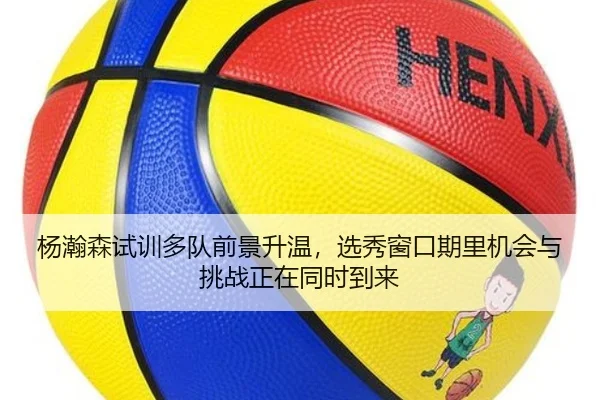 杨瀚森试训多队前景升温，选秀窗口期里机会与挑战正在同时到来