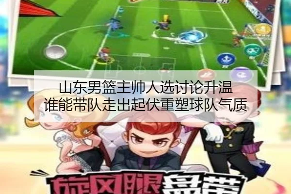 山东男篮主帅人选讨论升温 谁能带队走出起伏重塑球队气质
